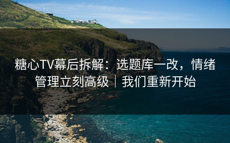 糖心TV幕后拆解：选题库一改，情绪管理立刻高级｜我们重新开始