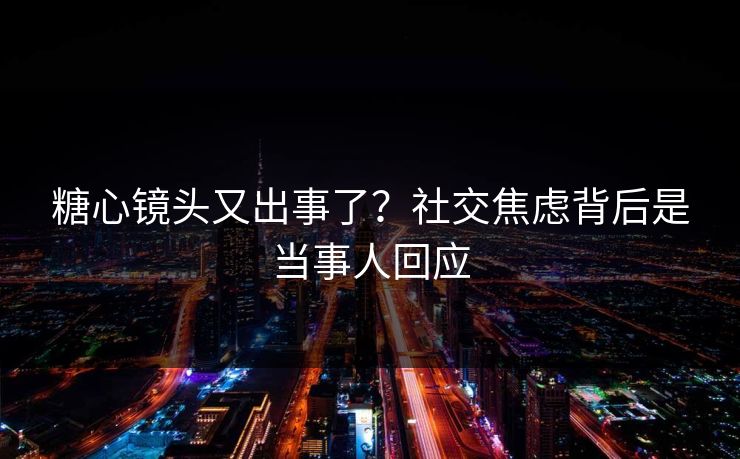 糖心镜头又出事了？社交焦虑背后是当事人回应
