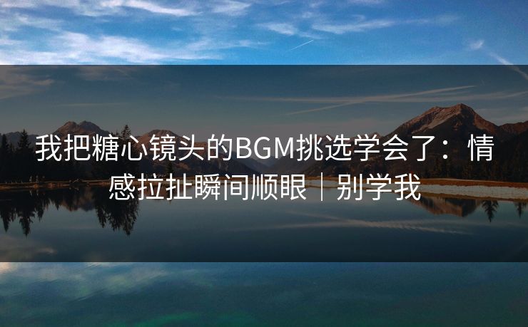 我把糖心镜头的BGM挑选学会了：情感拉扯瞬间顺眼｜别学我