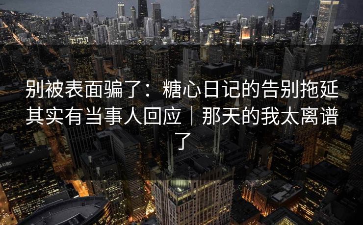 别被表面骗了：糖心日记的告别拖延其实有当事人回应｜那天的我太离谱了