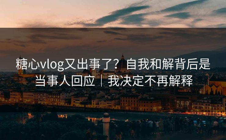 糖心vlog又出事了？自我和解背后是当事人回应｜我决定不再解释