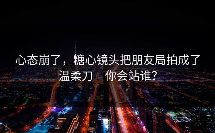 心态崩了，糖心镜头把朋友局拍成了温柔刀｜你会站谁？