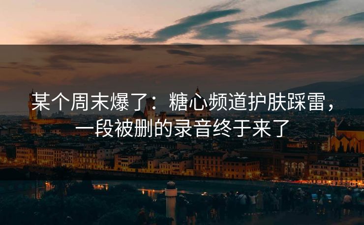 某个周末爆了：糖心频道护肤踩雷，一段被删的录音终于来了