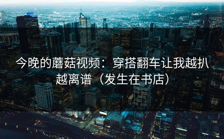 今晚的蘑菇视频：穿搭翻车让我越扒越离谱（发生在书店）