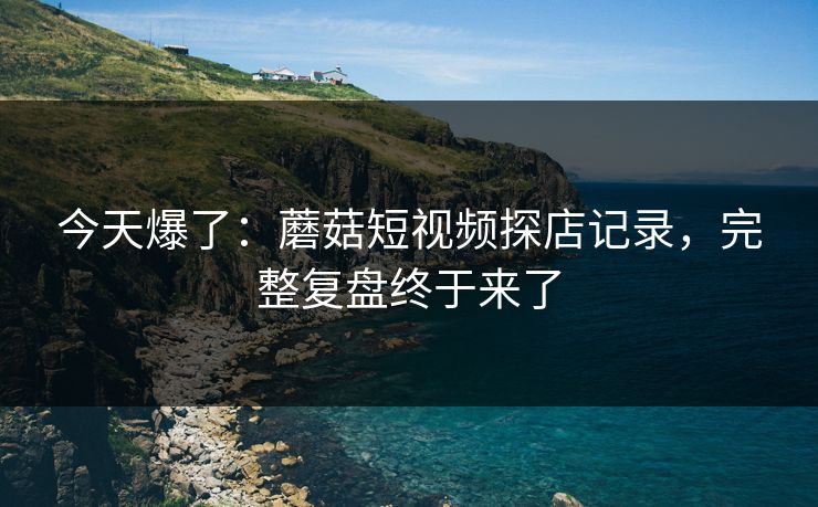 今天爆了：蘑菇短视频探店记录，完整复盘终于来了