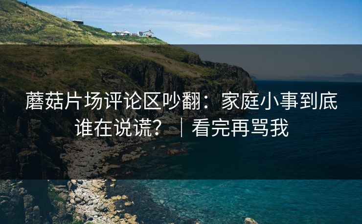 蘑菇片场评论区吵翻：家庭小事到底谁在说谎？｜看完再骂我