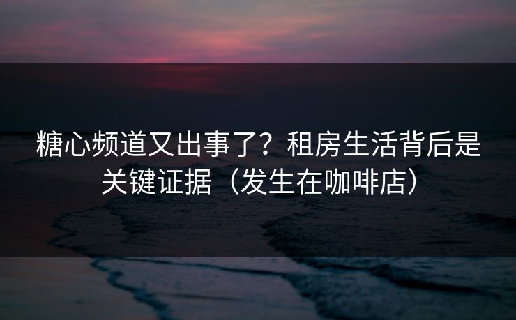 糖心频道又出事了？租房生活背后是关键证据（发生在咖啡店）