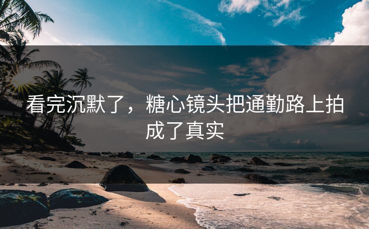 看完沉默了，糖心镜头把通勤路上拍成了真实