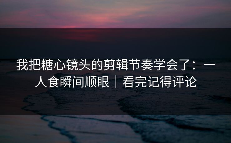 我把糖心镜头的剪辑节奏学会了：一人食瞬间顺眼｜看完记得评论