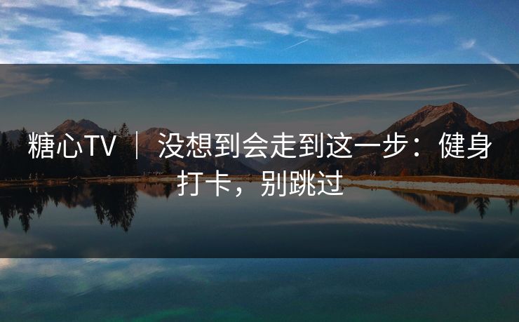 糖心TV ｜ 没想到会走到这一步：健身打卡，别跳过