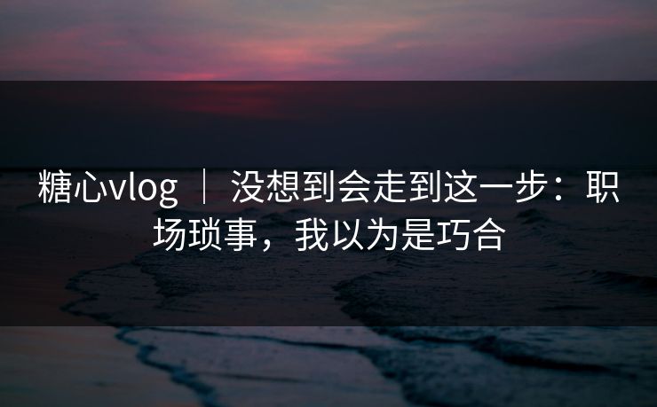 糖心vlog ｜ 没想到会走到这一步：职场琐事，我以为是巧合