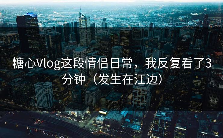 糖心Vlog这段情侣日常，我反复看了3分钟（发生在江边）