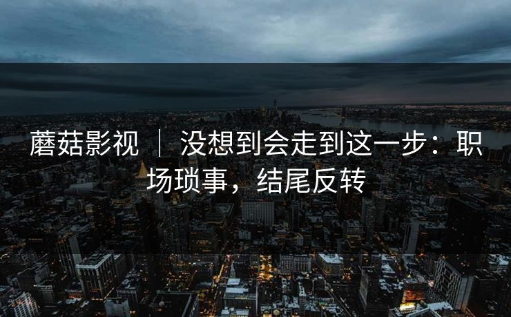 蘑菇影视 ｜ 没想到会走到这一步：职场琐事，结尾反转