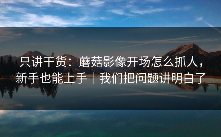 只讲干货：蘑菇影像开场怎么抓人，新手也能上手｜我们把问题讲明白了