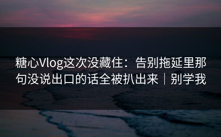 糖心Vlog这次没藏住：告别拖延里那句没说出口的话全被扒出来｜别学我