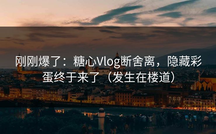 刚刚爆了：糖心Vlog断舍离，隐藏彩蛋终于来了（发生在楼道）