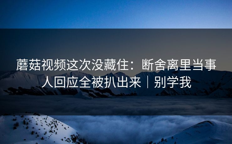 蘑菇视频这次没藏住：断舍离里当事人回应全被扒出来｜别学我