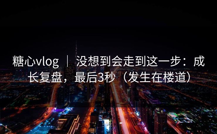 糖心vlog ｜ 没想到会走到这一步：成长复盘，最后3秒（发生在楼道）