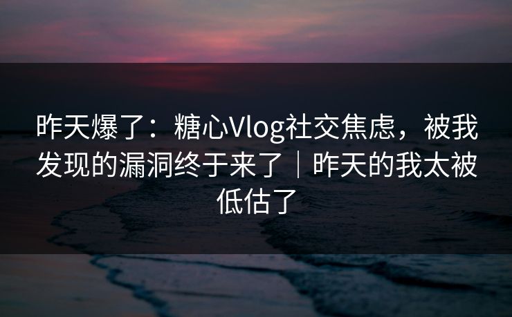 昨天爆了：糖心Vlog社交焦虑，被我发现的漏洞终于来了｜昨天的我太被低估了