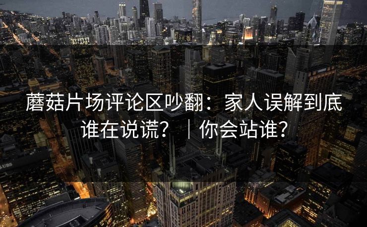蘑菇片场评论区吵翻：家人误解到底谁在说谎？｜你会站谁？