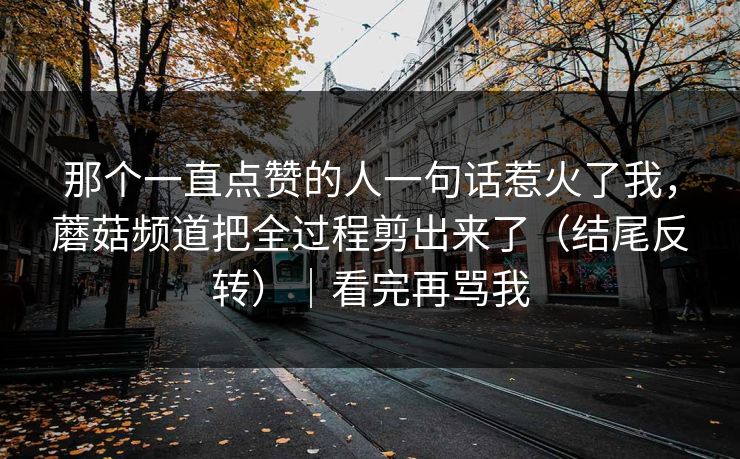 那个一直点赞的人一句话惹火了我，蘑菇频道把全过程剪出来了（结尾反转）｜看完再骂我