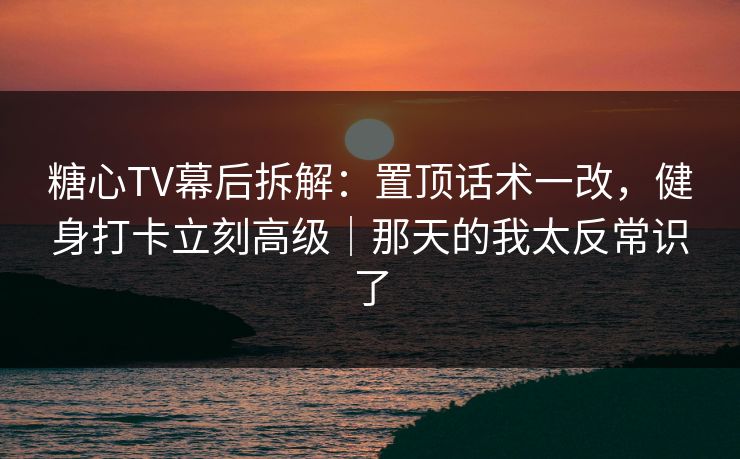 糖心TV幕后拆解：置顶话术一改，健身打卡立刻高级｜那天的我太反常识了