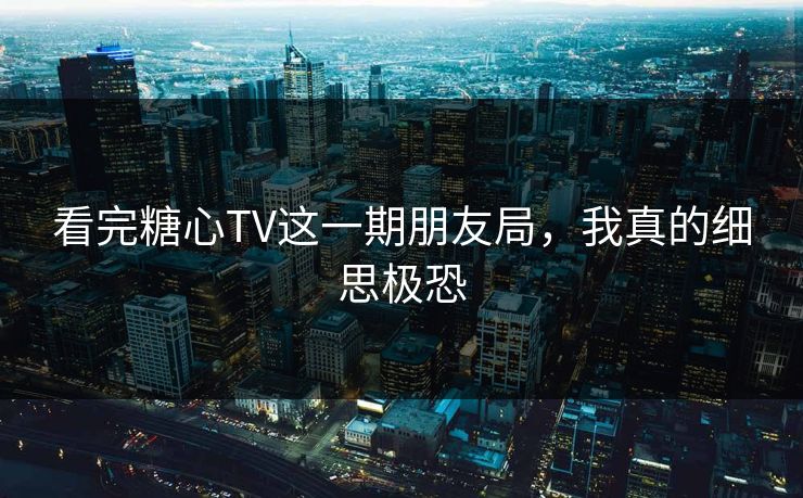 看完糖心TV这一期朋友局，我真的细思极恐