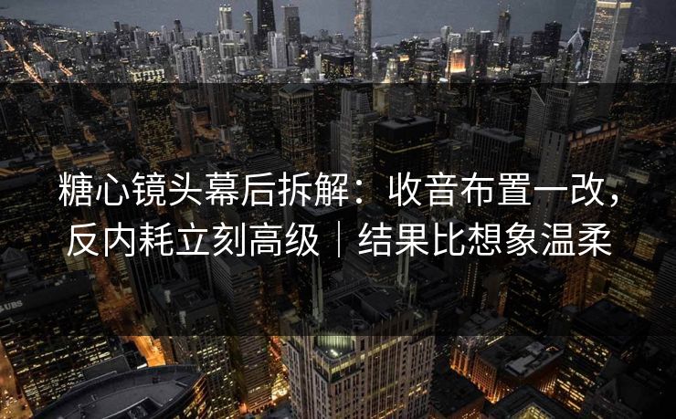 糖心镜头幕后拆解：收音布置一改，反内耗立刻高级｜结果比想象温柔