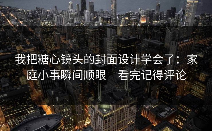 我把糖心镜头的封面设计学会了：家庭小事瞬间顺眼｜看完记得评论