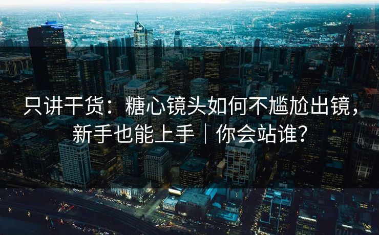 只讲干货：糖心镜头如何不尴尬出镜，新手也能上手｜你会站谁？